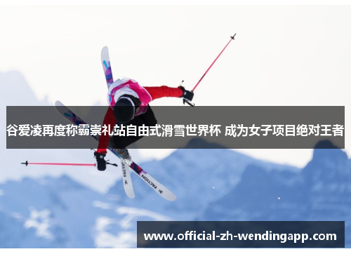 谷爱凌再度称霸崇礼站自由式滑雪世界杯 成为女子项目绝对王者