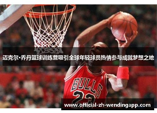 迈克尔·乔丹篮球训练营吸引全球年轻球员热情参与成就梦想之地