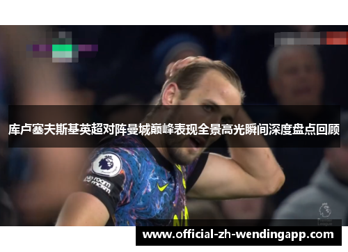 库卢塞夫斯基英超对阵曼城巅峰表现全景高光瞬间深度盘点回顾
