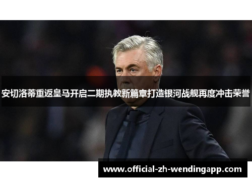 安切洛蒂重返皇马开启二期执教新篇章打造银河战舰再度冲击荣誉