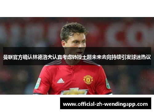 曼联官方确认林德洛夫认真考虑转投土超未来去向持续引发球迷热议