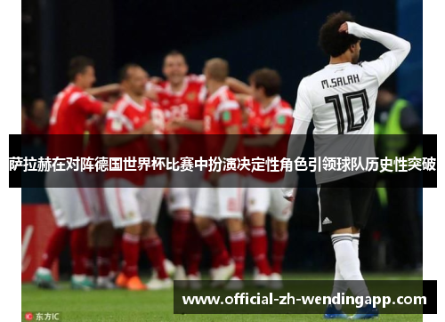 萨拉赫在对阵德国世界杯比赛中扮演决定性角色引领球队历史性突破