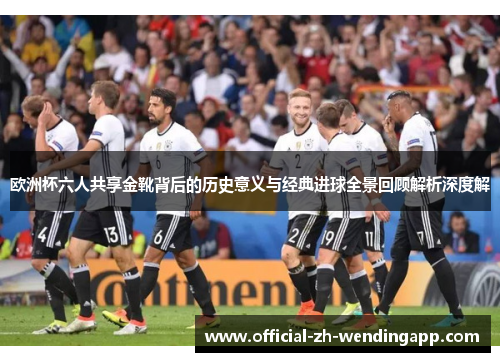 欧洲杯六人共享金靴背后的历史意义与经典进球全景回顾解析深度解 欧洲杯六人共享金靴背后的历史意义与经典进球全景回顾解析深度解