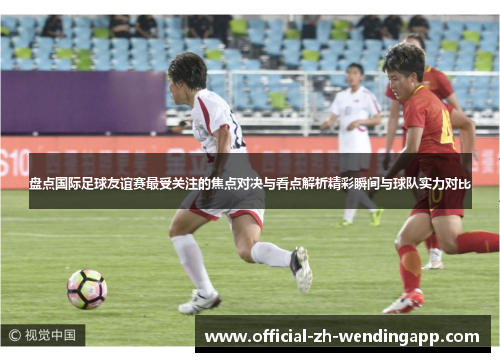 盘点国际足球友谊赛最受关注的焦点对决与看点解析精彩瞬间与球队实力对比